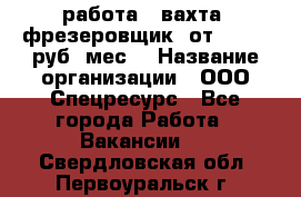 работа . вахта. фрезеровщик. от 50 000 руб./мес. › Название организации ­ ООО Спецресурс - Все города Работа » Вакансии   . Свердловская обл.,Первоуральск г.